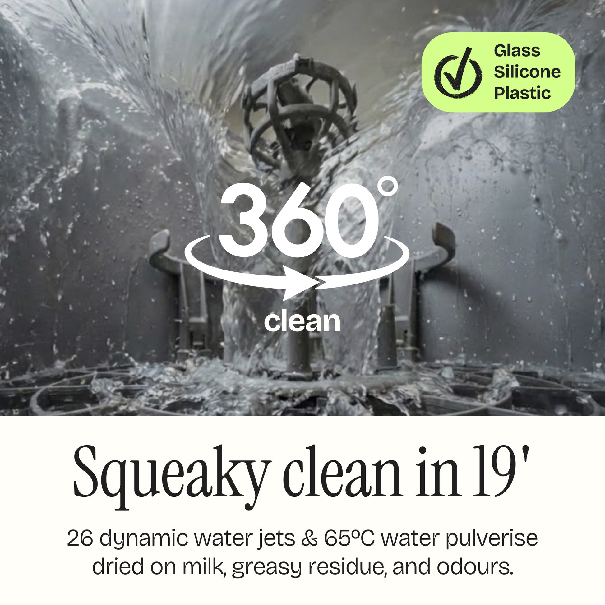 Squeaky clean in 19 minutes. 26 dynamic water jets & 65ºc water pulverise dried on milk, greasy residue and odours